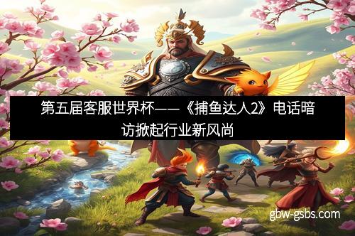 第五届客服世界杯——《捕鱼达人2》电话暗访掀起行业新风尚