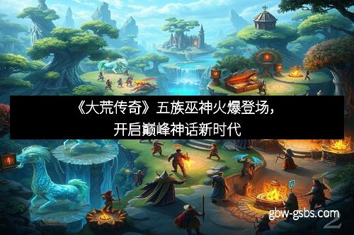 《大荒传奇》五族巫神火爆登场，开启巅峰神话新时代